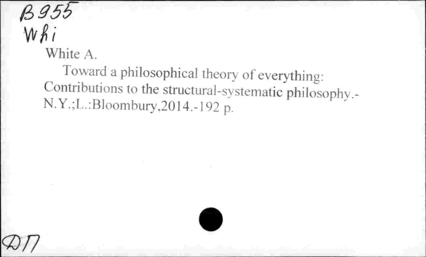 ﻿H>35b
Wi
White A.
Toward a philosophical theory of everything: Contributions to the structural-systematic philosophy.-N.Y.;L.:BIoombury,2014.-192 p.